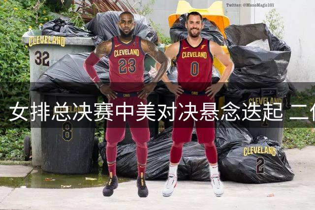 女排总决赛中美对决悬念迭起 二传奇兵或成胜负手